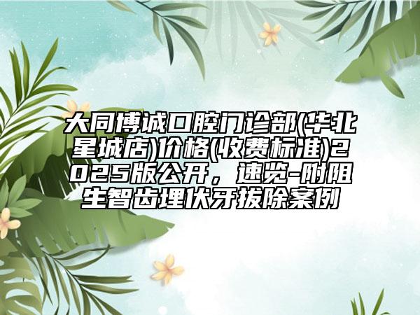 大同博誠口腔門診部(華北星城店)價(jià)格(收費(fèi)標(biāo)準(zhǔn))2025版公開，速覽-附阻生智齒埋伏牙拔除案例