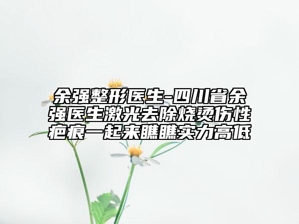 余強(qiáng)整形醫(yī)生-四川省余強(qiáng)醫(yī)生激光去除燒燙傷性疤痕一起來瞧瞧實(shí)力高低