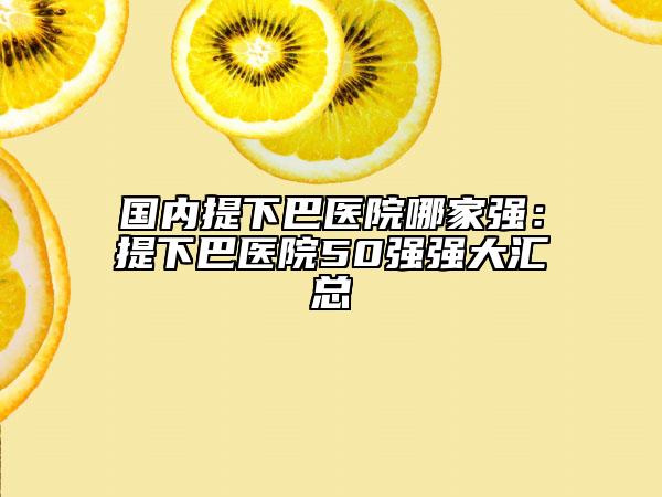 國內(nèi)提下巴醫(yī)院哪家強(qiáng)：提下巴醫(yī)院50強(qiáng)強(qiáng)大匯總