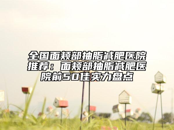 全國(guó)面頰部抽脂減肥醫(yī)院推薦：面頰部抽脂減肥醫(yī)院前50佳實(shí)力盤點(diǎn)