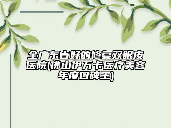 全廣東省好的修復(fù)雙眼皮醫(yī)院(佛山伊萬(wàn)卡醫(yī)療美容年度口碑王)