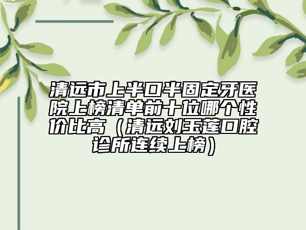 清遠市上半口半固定牙醫(yī)院上榜清單前十位哪個性價比高（清遠劉玉蓮口腔診所連續(xù)上榜）