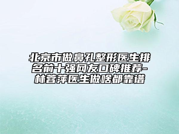 北京市做鼻孔整形醫(yī)生排名前十強(qiáng)網(wǎng)友口碑推薦-林蓉萍醫(yī)生做啥都靠譜