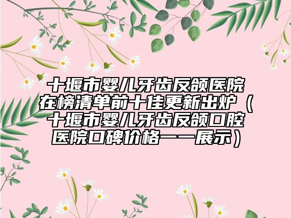 十堰市嬰兒牙齒反頜醫(yī)院在榜清單前十佳更新出爐（十堰市嬰兒牙齒反頜口腔醫(yī)院口碑價格一一展示）
