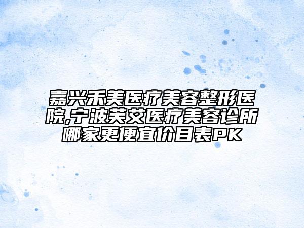 嘉興禾美醫(yī)療美容整形醫(yī)院,寧波芙艾醫(yī)療美容診所哪家更便宜價(jià)目表PK
