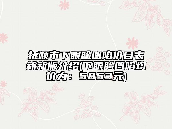 撫順市下眼瞼凹陷價(jià)目表新新版介紹(下眼瞼凹陷均價(jià)為：5853元)