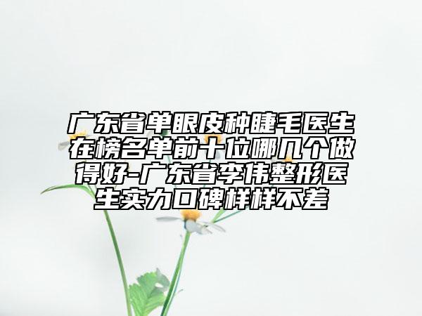 廣東省單眼皮種睫毛醫(yī)生在榜名單前十位哪幾個做得好-廣東省李偉整形醫(yī)生實力口碑樣樣不差