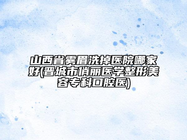 山西省霧眉洗掉醫(yī)院哪家好(晉城市俏麗醫(yī)學整形美容?？瓶谇会t(yī))