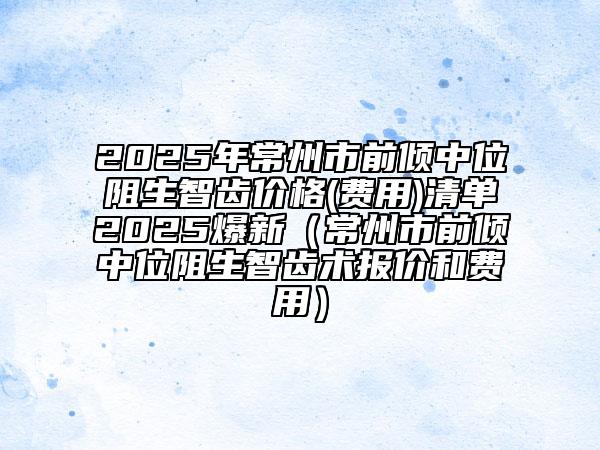 2025年常州市前傾中位阻生智齒價(jià)格(費(fèi)用)清單2025爆新（常州市前傾中位阻生智齒術(shù)報(bào)價(jià)和費(fèi)用）