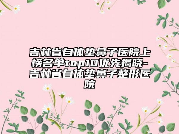 吉林省自體墊鼻子醫(yī)院上榜名單top10優(yōu)先揭曉-吉林省自體墊鼻子整形醫(yī)院