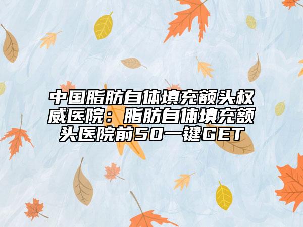 中國(guó)脂肪自體填充額頭權(quán)威醫(yī)院：脂肪自體填充額頭醫(yī)院前50一鍵GET