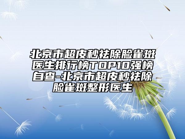 北京市超皮秒祛除臉雀斑醫(yī)生排行榜TOP10強(qiáng)榜自查-北京市超皮秒祛除臉雀斑整形醫(yī)生
