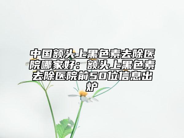 中國額頭上黑色素去除醫(yī)院哪家好：額頭上黑色素去除醫(yī)院前50位信息出爐