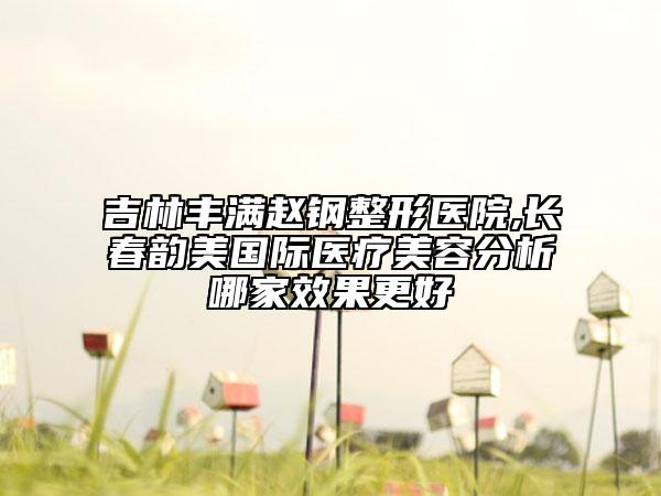 吉林豐滿趙鋼整形醫(yī)院,長春韻美國際醫(yī)療美容分析哪家效果更好
