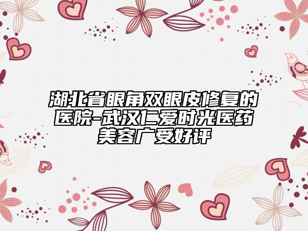 湖北省眼角雙眼皮修復(fù)的醫(yī)院-武漢仁愛時光醫(yī)藥美容廣受好評
