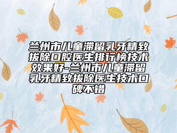 蘭州市兒童滯留乳牙精致拔除口腔醫(yī)生排行榜技術(shù)效果好-蘭州市兒童滯留乳牙精致拔除醫(yī)生技術(shù)口碑不錯