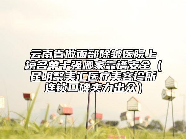 云南省做面部除皺醫(yī)院上榜名單十強哪家靠譜安全（昆明聚美匯醫(yī)療美容診所連鎖口碑實力出眾）