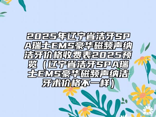2025年遼寧省潔牙SPA瑞士EMS豪華磁頻聲納潔牙價(jià)格收費(fèi)表2025預(yù)覽（遼寧省潔牙SPA瑞士EMS豪華磁頻聲納潔牙術(shù)價(jià)格不一樣）
