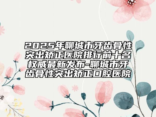 2025年聊城市牙齒骨性突出矯正醫(yī)院排行前十名權(quán)威最新發(fā)布-聊城市牙齒骨性突出矯正口腔醫(yī)院
