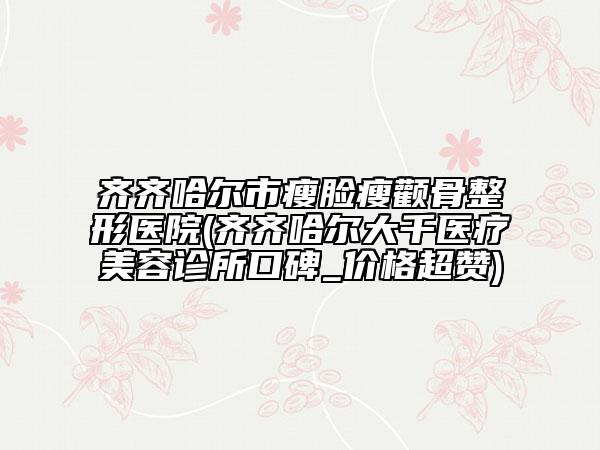 齊齊哈爾市瘦臉瘦顴骨整形醫(yī)院(齊齊哈爾大千醫(yī)療美容診所口碑_價格超贊)