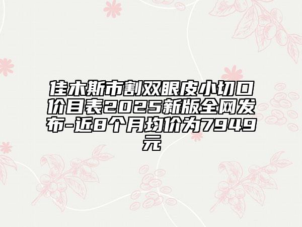 佳木斯市割雙眼皮小切口價(jià)目表2025新版全網(wǎng)發(fā)布-近8個(gè)月均價(jià)為7949元