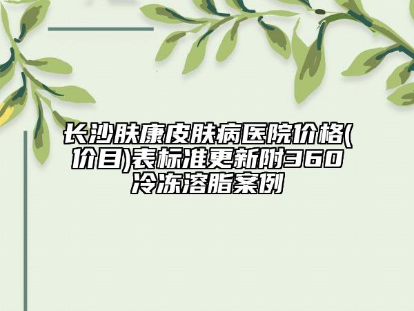 長沙膚康皮膚病醫(yī)院價(jià)格(價(jià)目)表標(biāo)準(zhǔn)更新附360冷凍溶脂案例