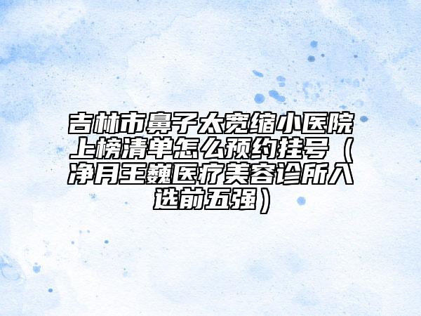 吉林市鼻子太寬縮小醫(yī)院上榜清單怎么預(yù)約掛號（凈月王巍醫(yī)療美容診所入選前五強(qiáng)）