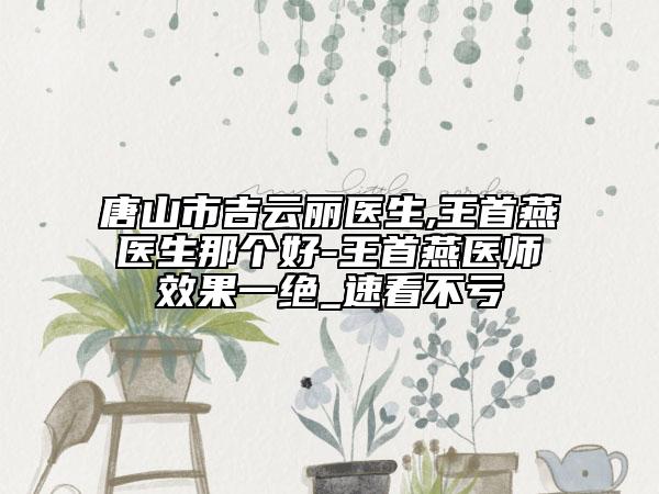 唐山市吉云麗醫(yī)生,王首燕醫(yī)生那個(gè)好-王首燕醫(yī)師效果一絕_速看不虧