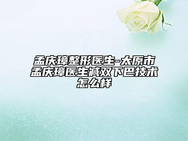 孟慶璋整形醫(yī)生-太原市孟慶璋醫(yī)生減雙下巴技術(shù)怎么樣