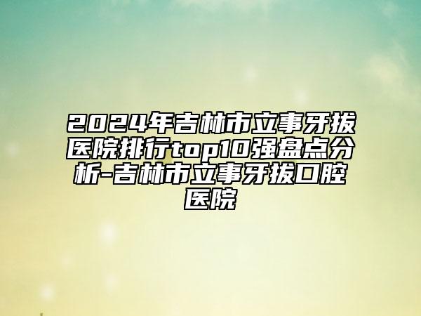 2024年吉林市立事牙拔醫(yī)院排行top10強(qiáng)盤點(diǎn)分析-吉林市立事牙拔口腔醫(yī)院
