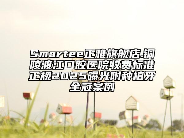 Smartee正雅旗艦店.銅陵渡江口腔醫(yī)院收費(fèi)標(biāo)準(zhǔn)正規(guī)2025曝光附種植牙全冠案例