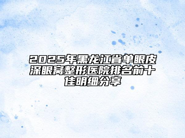 2025年黑龍江省單眼皮深眼窩整形醫(yī)院排名前十佳明細(xì)分享