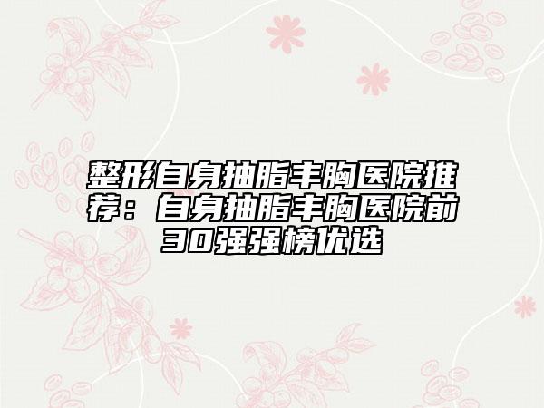 整形自身抽脂豐胸醫(yī)院推薦：自身抽脂豐胸醫(yī)院前30強強榜優(yōu)選