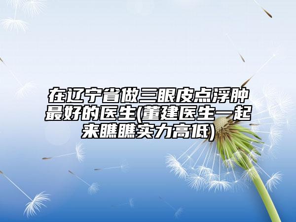 在遼寧省做三眼皮點浮腫最好的醫(yī)生(董建醫(yī)生一起來瞧瞧實力高低)