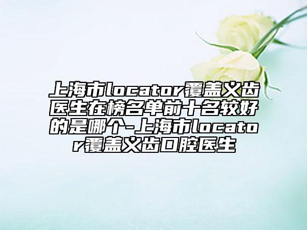 上海市l(wèi)ocator覆蓋義齒醫(yī)生在榜名單前十名較好的是哪個-上海市l(wèi)ocator覆蓋義齒口腔醫(yī)生