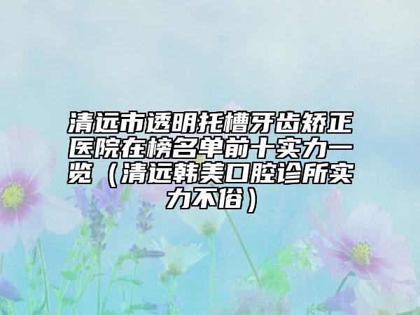 清遠(yuǎn)市透明托槽牙齒矯正醫(yī)院在榜名單前十實力一覽（清遠(yuǎn)韓美口腔診所實力不俗）