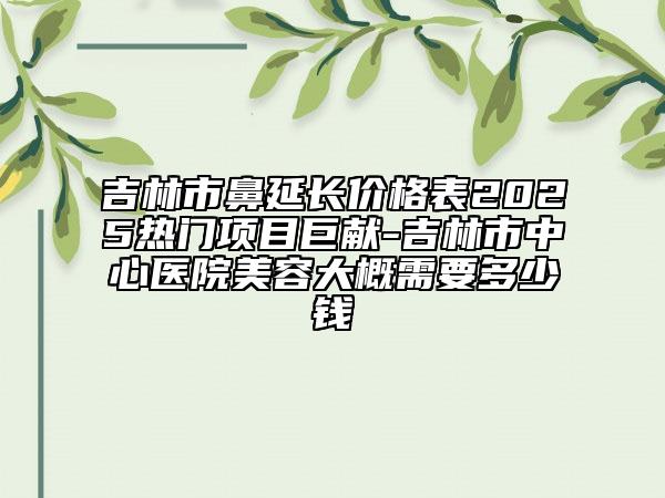吉林市鼻延長價格表2025熱門項目巨獻(xiàn)-吉林市中心醫(yī)院美容大概需要多少錢