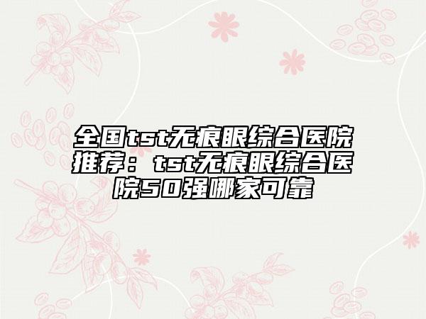全國tst無痕眼綜合醫(yī)院推薦：tst無痕眼綜合醫(yī)院50強哪家可靠