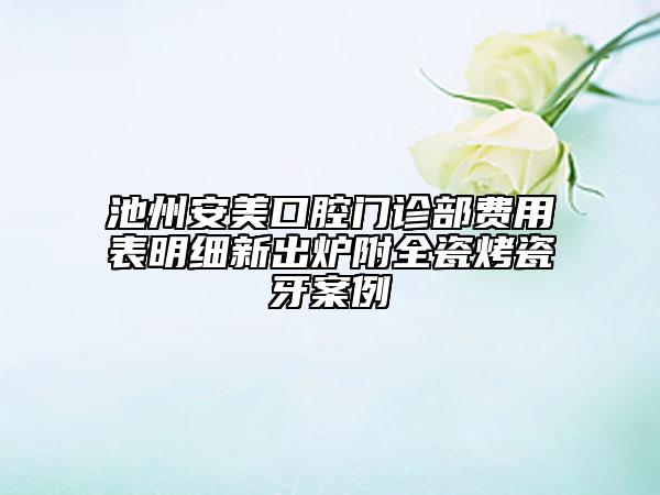 池州安美口腔門診部費用表明細新出爐附全瓷烤瓷牙案例