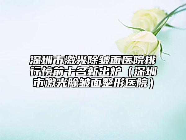 深圳市激光除皺面醫(yī)院排行榜前十名新出爐（深圳市激光除皺面整形醫(yī)院）