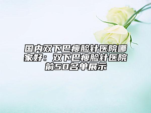 國內(nèi)雙下巴瘦臉針醫(yī)院哪家好：雙下巴瘦臉針醫(yī)院前50名單展示