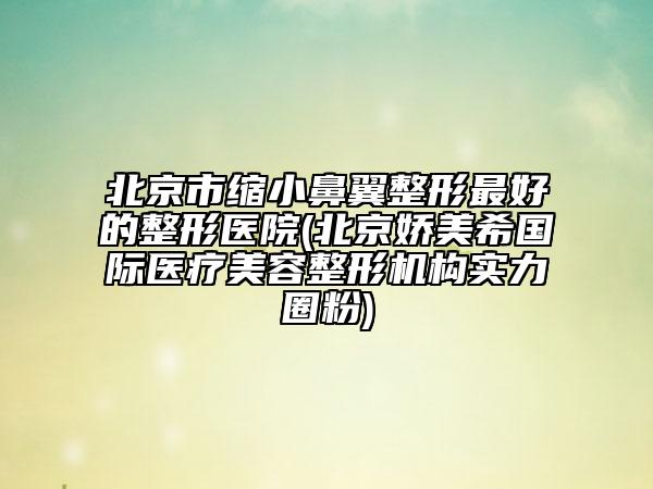 北京市縮小鼻翼整形最好的整形醫(yī)院(北京嬌美希國際醫(yī)療美容整形機構(gòu)實力圈粉)