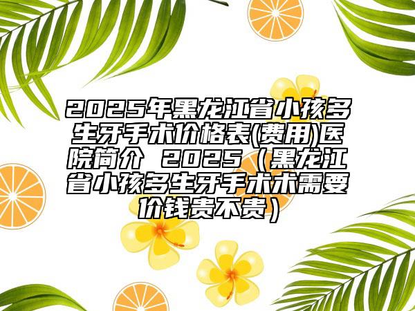 2025年黑龍江省小孩多生牙手術(shù)價格表(費用)醫(yī)院簡介 2025（黑龍江省小孩多生牙手術(shù)術(shù)需要價錢貴不貴）