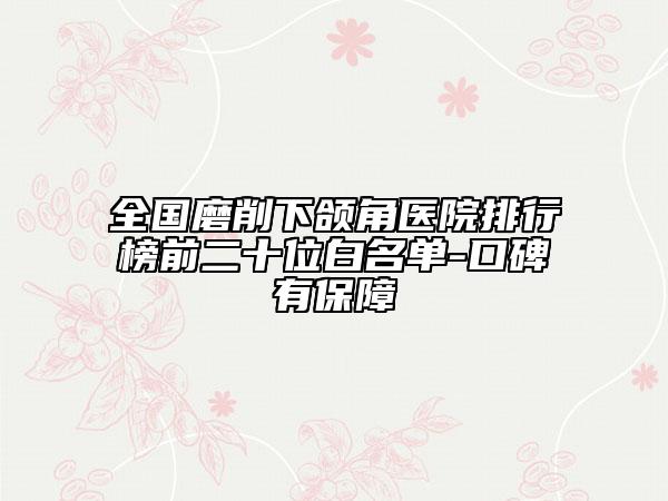 全國(guó)磨削下頜角醫(yī)院排行榜前二十位白名單-口碑有保障