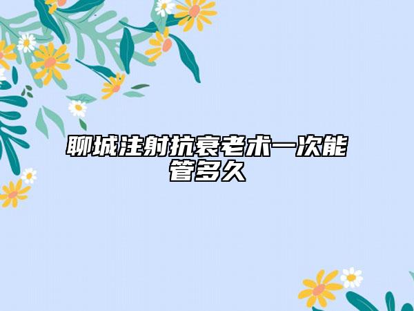 聊城注射抗衰老術(shù)一次能管多久