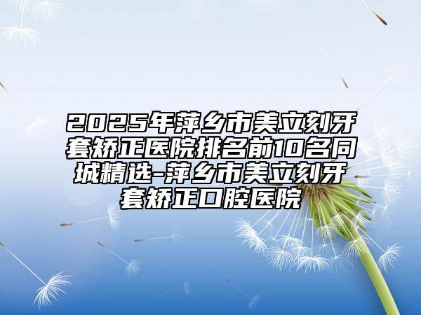 2025年萍鄉(xiāng)市美立刻牙套矯正醫(yī)院排名前10名同城精選-萍鄉(xiāng)市美立刻牙套矯正口腔醫(yī)院