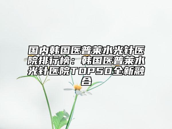 國內(nèi)韓國醫(yī)普萊水光針醫(yī)院排行榜：韓國醫(yī)普萊水光針醫(yī)院TOP50全新融合