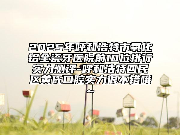 2025年呼和浩特市氧化鋁全瓷牙醫(yī)院前10位排行實(shí)力測(cè)評(píng)-呼和浩特回民區(qū)黃氏口腔實(shí)力很不錯(cuò)哦~