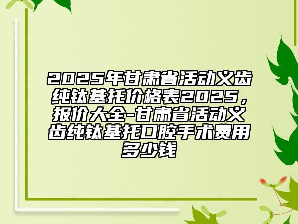 2025年甘肅省活動(dòng)義齒純鈦基托價(jià)格表2025，報(bào)價(jià)大全-甘肅省活動(dòng)義齒純鈦基托口腔手術(shù)費(fèi)用多少錢