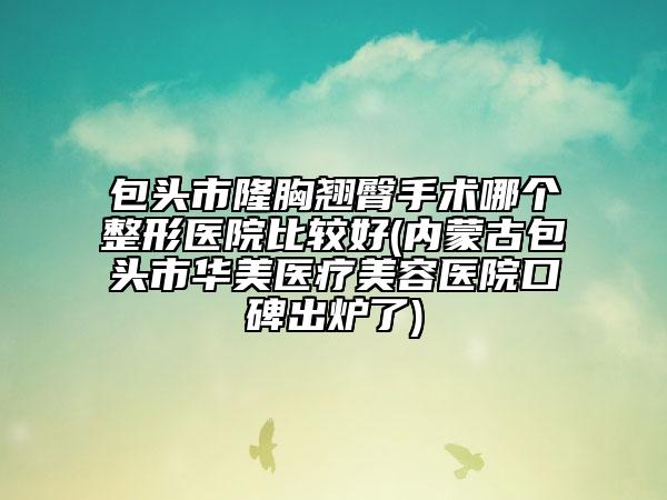 包頭市隆胸翹臀手術(shù)哪個(gè)整形醫(yī)院比較好(內(nèi)蒙古包頭市華美醫(yī)療美容醫(yī)院口碑出爐了)